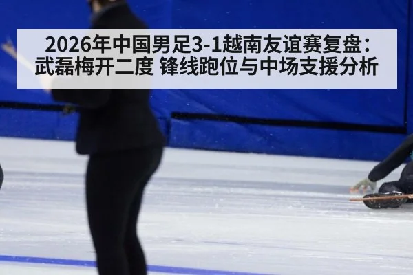 2026年中国男足3-1越南友谊赛复盘:武磊梅开二度 锋线跑位与中场支援分析