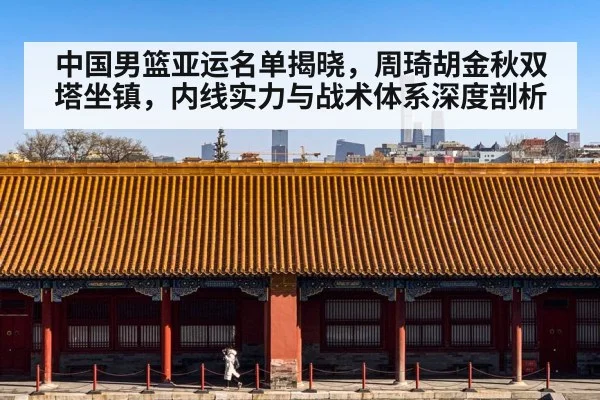 中国男篮亚运名单揭晓,周琦胡金秋双塔坐镇,内线实力与战术体系深度剖析